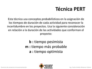 Gerencia de proyectos de automatización Ing. Carlos Andrés Betancur Gálvez
Técnica PERT
Esta técnica usa conceptos probabilísticos en la asignación de
los tiempos de duración de cada actividad para reconocer la
incertidumbre en los proyectos. Usa la siguiente consideración
en relación a la duración de las actividades que conforman el
proyecto:
b : tiempo pesimista
m : tiempo más probable
a : tiempo optimista
 