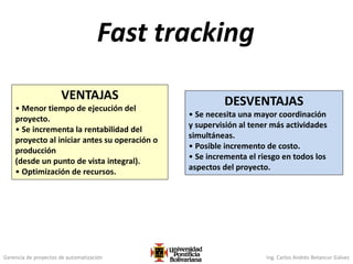 Gerencia de proyectos de automatización Ing. Carlos Andrés Betancur Gálvez
Fast tracking
VENTAJAS
• Menor tiempo de ejecución del
proyecto.
• Se incrementa la rentabilidad del
proyecto al iniciar antes su operación o
producción
(desde un punto de vista integral).
• Optimización de recursos.
DESVENTAJAS
• Se necesita una mayor coordinación
y supervisión al tener más actividades
simultáneas.
• Posible incremento de costo.
• Se incrementa el riesgo en todos los
aspectos del proyecto.
 