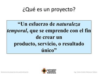 Gerencia de proyectos de automatización Ing. Carlos Andrés Betancur Gálvez
¿Qué es un proyecto?
“Un esfuerzo de naturaleza
temporal, que se emprende con el fin
de crear un
producto, servicio, o resultado
único”
 