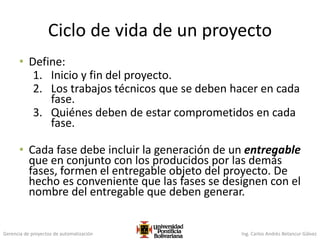 Gerencia de proyectos de automatización Ing. Carlos Andrés Betancur Gálvez
Ciclo de vida de un proyecto
• Define:
1. Inicio y fin del proyecto.
2. Los trabajos técnicos que se deben hacer en cada
fase.
3. Quiénes deben de estar comprometidos en cada
fase.
• Cada fase debe incluir la generación de un entregable
que en conjunto con los producidos por las demás
fases, formen el entregable objeto del proyecto. De
hecho es conveniente que las fases se designen con el
nombre del entregable que deben generar.
 