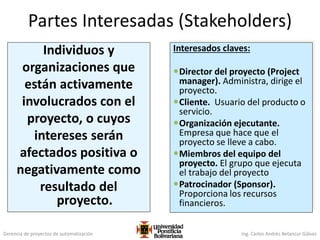 Gerencia de proyectos de automatización Ing. Carlos Andrés Betancur Gálvez
Partes Interesadas (Stakeholders)
Individuos y
organizaciones que
están activamente
involucrados con el
proyecto, o cuyos
intereses serán
afectados positiva o
negativamente como
resultado del
proyecto.
Interesados claves:
Director del proyecto (Project
manager). Administra, dirige el
proyecto.
Cliente. Usuario del producto o
servicio.
Organización ejecutante.
Empresa que hace que el
proyecto se lleve a cabo.
Miembros del equipo del
proyecto. El grupo que ejecuta
el trabajo del proyecto
Patrocinador (Sponsor).
Proporciona los recursos
financieros.
 