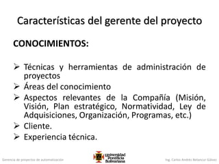 Gerencia de proyectos de automatización Ing. Carlos Andrés Betancur Gálvez
Características del gerente del proyecto
CONOCIMIENTOS:
 Técnicas y herramientas de administración de
proyectos
 Áreas del conocimiento
 Aspectos relevantes de la Compañía (Misión,
Visión, Plan estratégico, Normatividad, Ley de
Adquisiciones, Organización, Programas, etc.)
 Cliente.
 Experiencia técnica.
 
