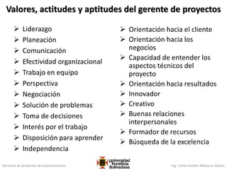Gerencia de proyectos de automatización Ing. Carlos Andrés Betancur Gálvez
Valores, actitudes y aptitudes del gerente de proyectos
 Liderazgo
 Planeación
 Comunicación
 Efectividad organizacional
 Trabajo en equipo
 Perspectiva
 Negociación
 Solución de problemas
 Toma de decisiones
 Interés por el trabajo
 Disposición para aprender
 Independencia
 Orientación hacia el cliente
 Orientación hacia los
negocios
 Capacidad de entender los
aspectos técnicos del
proyecto
 Orientación hacia resultados
 Innovador
 Creativo
 Buenas relaciones
interpersonales
 Formador de recursos
 Búsqueda de la excelencia
 