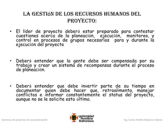 Gerencia de proyectos de automatización Ing. Carlos Andrés Betancur Gálvez
La gestión de los Recursos Humanos del
Proyecto:
• El líder de proyecto deberá estar preparado para contestar
cuestiones acerca de la planeación, ejecución, monitoreo, y
control en procesos de grupos necesarios para y durante la
ejecución del proyecto
• Deberá entender que la gente debe ser compensada por su
trabajo y crear un sistema de recompensas durante el proceso
de planeación.
• Deberá entender que debe invertir parte de su tiempo en
documentar quien debe hacer que, retroalimenta, manejar
conflictos e informar constantemente el status del proyecto,
aunque no se le solicite esto último.
 