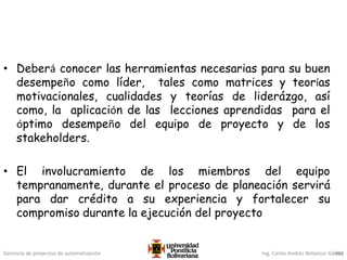 Gerencia de proyectos de automatización Ing. Carlos Andrés Betancur Gálvez
• Deberá conocer las herramientas necesarias para su buen
desempeño como líder, tales como matrices y teorías
motivacionales, cualidades y teorías de liderázgo, así
como, la aplicación de las lecciones aprendidas para el
óptimo desempeño del equipo de proyecto y de los
stakeholders.
• El involucramiento de los miembros del equipo
tempranamente, durante el proceso de planeación servirá
para dar crédito a su experiencia y fortalecer su
compromiso durante la ejecución del proyecto
304
 