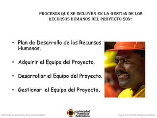 Gerencia de proyectos de automatización Ing. Carlos Andrés Betancur Gálvez
procesos que se incluyen en la gestión de los
recursos humanos del proyecto son:
• Plan de Desarrollo de los Recursos
Humanos.
• Adquirir el Equipo del Proyecto.
• Desarrollar el Equipo del Proyecto.
• Gestionar el Equipo del Proyecto.
 