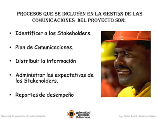 Gerencia de proyectos de automatización Ing. Carlos Andrés Betancur Gálvez
procesos que se incluyen en la gestión de las
comunicaciones del proyecto son:
• Identificar a los Stakeholders.
• Plan de Comunicaciones.
• Distribuir la información
• Administrar las expectativas de
los Stakeholders.
• Reportes de desempeño
 