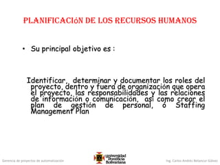 Gerencia de proyectos de automatización Ing. Carlos Andrés Betancur Gálvez
Planificación de los Recursos Humanos
• Su principal objetivo es :
Identificar, determinar y documentar los roles del
proyecto, dentro y fuera de organización que opera
el proyecto, las responsabilidades y las relaciones
de información o comunicación, así como crear el
plan de gestión de personal, ó Staffing
Management Plan
 