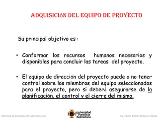 Gerencia de proyectos de automatización Ing. Carlos Andrés Betancur Gálvez
Adquisición del equipo de proyecto
Su principal objetivo es :
• Conformar los recursos humanos necesarios y
disponibles para concluir las tareas del proyecto.
• El equipo de dirección del proyecto puede o no tener
control sobre los miembros del equipo seleccionados
para el proyecto, pero si deberá asegurarse de la
planificación, el control y el cierre del mismo.
 