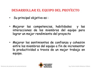 Gerencia de proyectos de automatización Ing. Carlos Andrés Betancur Gálvez
Desarrollar el equipo del proyecto
• Su principal objetivo es :
• Mejorar las competencias, habilidades y las
interacciones de los miembros del equipo para
lograr un mejor rendimiento del proyecto
• Mejorar los sentimientos de confianza y cohesión
entre los miembros del equipo a fin de incrementar
la productividad a través de un mejor trabajo en
equipo.
 