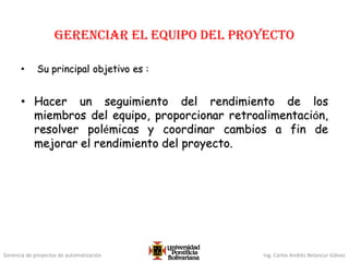 Gerencia de proyectos de automatización Ing. Carlos Andrés Betancur Gálvez
GERENCIar el equipo del proyecto
• Su principal objetivo es :
• Hacer un seguimiento del rendimiento de los
miembros del equipo, proporcionar retroalimentación,
resolver polémicas y coordinar cambios a fin de
mejorar el rendimiento del proyecto.
 