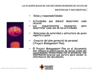 Gerencia de proyectos de automatización Ing. Carlos Andrés Betancur Gálvez
La planificación de los recursos humanos se ocupa de
identificar y documentar :
• Roles y responsabilidades
• Actividades que deberá desarrollar cada
recurso
• Los requerimientos necesarios para
desarrollar cada una de las actividades
• Relaciones de autoridad y estructura de quien
reporta a quien
• Creación del plan gerencial de personal
( Project Management Plan).
• El Project Management Plan es el documento
que integra la planificación de varias áreas del
conocimiento involucradas con el proyecto, con
información precisa que servirá para validar la
información del documento.
 