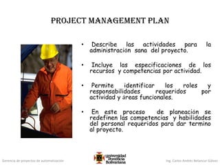 Gerencia de proyectos de automatización Ing. Carlos Andrés Betancur Gálvez
project management plan
• Describe las actividades para la
administración sana del proyecto.
• Incluye las especificaciones de los
recursos y competencias por actividad.
• Permite identificar los roles y
responsabilidades requeridos por
actividad y áreas funcionales.
• En este proceso de planeación se
redefinen las competencias y habilidades
del personal requeridos para dar termino
al proyecto.
 
