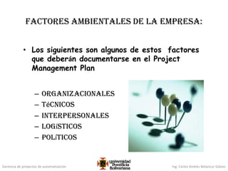 Gerencia de proyectos de automatización Ing. Carlos Andrés Betancur Gálvez
Factores ambientales de la empresa:
• Los siguientes son algunos de estos factores
que deberán documentarse en el Project
Management Plan
– Organizacionales
– Técnicos
– Interpersonales
– Logísticos
– Políticos
 