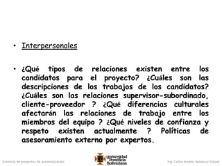 Gerencia de proyectos de automatización Ing. Carlos Andrés Betancur Gálvez
• Interpersonales
• ¿Qué tipos de relaciones existen entre los
candidatos para el proyecto? ¿Cuáles son las
descripciones de los trabajos de los candidatos?
¿Cuáles son las relaciones supervisor-subordinado,
cliente-proveedor ? ¿Qué diferencias culturales
afectarán las relaciones de trabajo entre los
miembros del equipo ? ¿Qué niveles de confianza y
respeto existen actualmente ? Políticas de
asesoramiento externo por expertos.
 