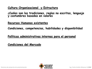 Gerencia de proyectos de automatización Ing. Carlos Andrés Betancur Gálvez
Cultura Organizacional y Estructura
¿Cuáles son las tradiciones, reglas no escritas, lenguaje
y costumbres basadas en valores
Recursos Humanos existentes
Condiciones, competencias, habilidades y disponibilidad
Políticas administrativas internas para el personal
Condiciones del Mercado
319
 