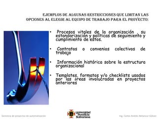 Gerencia de proyectos de automatización Ing. Carlos Andrés Betancur Gálvez
Ejemplos de algunas restricciones que limitan las
opciones al elegir al equipo de trabajo para el proyecto:
• Procesos vitales de la organización , su
estandarización y políticas de seguimiento y
cumplimiento de estos.
• Contratos o convenios colectivos de
trabajo
• Información histórica sobre la estructura
organizacional
• Templates, formatos y/o checklists usados
por las áreas involucradas en proyectos
anteriores
 