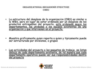 Gerencia de proyectos de automatización Ing. Carlos Andrés Betancur Gálvez
Organizational breakdown structure
(OBS)
• La estructura del desglose de la organización (OBS) es similar a
la WBS, pero en lugar de estar ordenada por un desglose de los
productos entregables del proyecto, esta ordenada según los
departamentos, las unidades o los equipos existentes de una
organización y que intervienen en el proyecto.
• Muestra gráficamente quien reporta a quien y típicamente puede
ser estructurado por divisiones, o grupos
• Las actividades del proyecto o los paquetes de trabajo se listan
debajo de cada departamento existente, de tal manera que cada
departamento operativo puede ver sus responsabilidades dentro
del proyecto
 