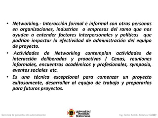 Gerencia de proyectos de automatización Ing. Carlos Andrés Betancur Gálvez
• Networking.- Interacción formal e informal con otras personas
en organizaciones, industrias o empresas del ramo que nos
ayuden a entender factores interpersonales y políticos que
podrían impactar la efectividad de administración del equipo
de proyecto.
• Actividades de Networking contemplan actividades de
interacción deliberadas y proactivas ( Cenas, reuniones
informales, encuentros académicos y profesionales, symposia,
eventos sociales etc.
• Es una técnica excepcional para comenzar un proyecto
exitosamente, desarrollar al equipo de trabajo y prepararlos
para futuros proyectos.
327
 