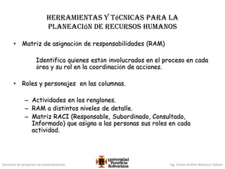 Gerencia de proyectos de automatización Ing. Carlos Andrés Betancur Gálvez
Herramientas y técnicas para la
planeación de recursos humanos
• Matriz de asignación de responsabilidades (RAM)
Identifica quienes están involucrados en el proceso en cada
área y su rol en la coordinación de acciones.
• Roles y personajes en las columnas.
– Actividades en los renglones.
– RAM a distintos niveles de detalle.
– Matriz RACI (Responsable, Subordinado, Consultado,
Informado) que asigna a las personas sus roles en cada
actividad.
 