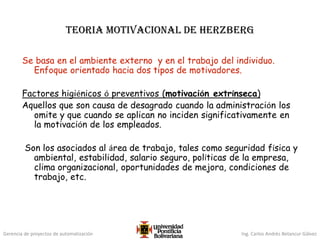 Gerencia de proyectos de automatización Ing. Carlos Andrés Betancur Gálvez
Teoria motivacional de Herzberg
Se basa en el ambiente externo y en el trabajo del individuo.
Enfoque orientado hacia dos tipos de motivadores.
Factores higiénicos ó preventivos (motivación extrínseca)
Aquellos que son causa de desagrado cuando la administración los
omite y que cuando se aplican no inciden significativamente en
la motivación de los empleados.
Son los asociados al área de trabajo, tales como seguridad física y
ambiental, estabilidad, salario seguro, políticas de la empresa,
clima organizacional, oportunidades de mejora, condiciones de
trabajo, etc.
 