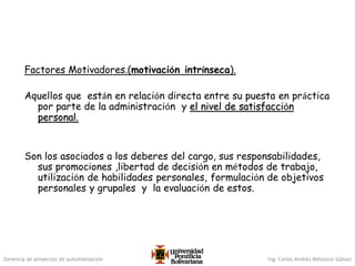 Gerencia de proyectos de automatización Ing. Carlos Andrés Betancur Gálvez
Factores Motivadores.(motivación intrínseca).
Aquellos que están en relación directa entre su puesta en práctica
por parte de la administración y el nivel de satisfacción
personal.
Son los asociados a los deberes del cargo, sus responsabilidades,
sus promociones ,libertad de decisión en métodos de trabajo,
utilización de habilidades personales, formulación de objetivos
personales y grupales y la evaluación de estos.
 