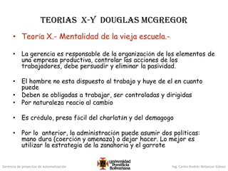 Gerencia de proyectos de automatización Ing. Carlos Andrés Betancur Gálvez
Teorias X-Y Douglas McGregor
• Teoría X.- Mentalidad de la vieja escuela.-
• La gerencia es responsable de la organización de los elementos de
una empresa productiva, controlar las acciones de los
trabajadores, debe persuadir y eliminar la pasividad.
• El hombre no esta dispuesto al trabajo y huye de el en cuanto
puede
• Deben se obligadas a trabajar, ser controladas y dirigidas
• Por naturaleza reacio al cambio
• Es crédulo, presa fácil del charlatán y del demagogo
• Por lo anterior, la administración puede asumir dos políticas:
mano dura (coerción y amenaza) o dejar hacer. Lo mejor es
utilizar la estrategia de la zanahoria y el garrote
 