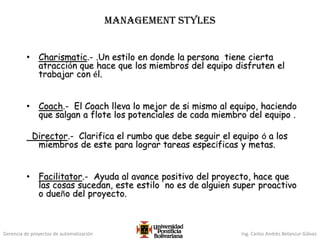 Gerencia de proyectos de automatización Ing. Carlos Andrés Betancur Gálvez
MANAGEMENT STYLES
• Charismatic.- .Un estilo en donde la persona tiene cierta
atracción que hace que los miembros del equipo disfruten el
trabajar con él.
• Coach.- El Coach lleva lo mejor de si mismo al equipo, haciendo
que salgan a flote los potenciales de cada miembro del equipo .
Director.- Clarifica el rumbo que debe seguir el equipo ó a los
miembros de este para lograr tareas específicas y metas.
• Facilitator.- Ayuda al avance positivo del proyecto, hace que
las cosas sucedan, este estilo no es de alguien super proactivo
o dueño del proyecto.
 