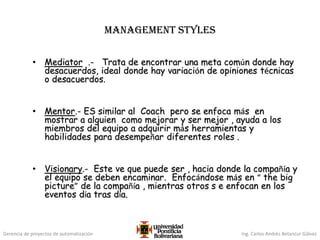 Gerencia de proyectos de automatización Ing. Carlos Andrés Betancur Gálvez
MANAGEMENT STYLES
• Mediator .- Trata de encontrar una meta común donde hay
desacuerdos, ideal donde hay variación de opiniones técnicas
o desacuerdos.
• Mentor.- ES similar al Coach pero se enfoca más en
mostrar a alguien como mejorar y ser mejor , ayuda a los
miembros del equipo a adquirir más herramientas y
habilidades para desempeñar diferentes roles .
• Visionary.- Este ve que puede ser , hacia donde la compañía y
el equipo se deben encaminar. Enfocándose más en “ the big
picture” de la compañía , mientras otros s e enfocan en los
eventos día tras día.
 