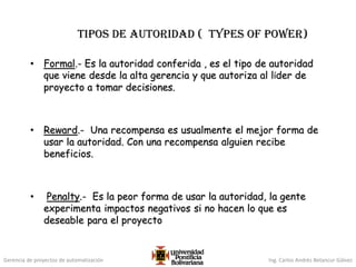 Gerencia de proyectos de automatización Ing. Carlos Andrés Betancur Gálvez
Tipos de autoridad ( types of power)
• Formal.- Es la autoridad conferida , es el tipo de autoridad
que viene desde la alta gerencia y que autoriza al líder de
proyecto a tomar decisiones.
• Reward.- Una recompensa es usualmente el mejor forma de
usar la autoridad. Con una recompensa alguien recibe
beneficios.
• Penalty.- Es la peor forma de usar la autoridad, la gente
experimenta impactos negativos si no hacen lo que es
deseable para el proyecto
 