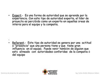 Gerencia de proyectos de automatización Ing. Carlos Andrés Betancur Gálvez
• Expert.- Es una forma de autoridad que se aprende por la
experiencia. Con este tipo de autoridad experta, el líder de
proyecto es percibido como un experto en aquellas áreas de
interés para el equipo y la compañía.
.
• Referent.- Este tipo de autoridad se genera por una actitud
o “presencia” que una persona tiene y que tiene gran
influencia en el equipo. Puede venir también de alguien que
está alineado con autoridades conferidas de la compañía ó
del equipo
 