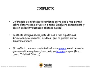 Gerencia de proyectos de automatización Ing. Carlos Andrés Betancur Gálvez
CONFLICTO
• Diferencia de intereses u opiniones entre una o más partes
sobre determinada situación o tema. Involucra pensamiento y
acción de los involucrados. (Esteba Núñez)
• Conflicto designa al conjunto de dos o más hipotéticas
situaciones excluyentes, es decir, que no pueden darse
simultáneamente.
• El conflicto ocurre cuando individuos o grupos no obtienen lo
que necesitan o quieren, buscando su interés propio. (Dra.
Laura Trinidad Olivero)
 