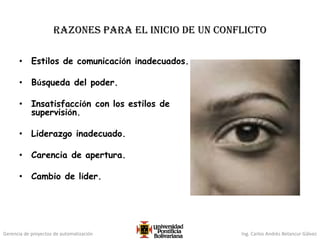 Gerencia de proyectos de automatización Ing. Carlos Andrés Betancur Gálvez
Razones para el inicio de un conflicto
• Estilos de comunicación inadecuados.
• Búsqueda del poder.
• Insatisfacción con los estilos de
supervisión.
• Liderazgo inadecuado.
• Carencia de apertura.
• Cambio de líder.
 