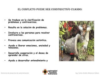 Gerencia de proyectos de automatización Ing. Carlos Andrés Betancur Gálvez
El conflicto puede ser constructivo cuando:
• Se traduce en la clarificación de
problemas y controversias.
• Resulta en la solución de problemas.
• Involucra a las personas para resolver
controversias.
• Provoca una comunicación auténtica.
• Ayuda a liberar emociones, ansiedad y
tensiones.
• Desarrolla cooperación y el deseo de
aprender de otros.
• Ayuda a desarrollar entendimiento y
 