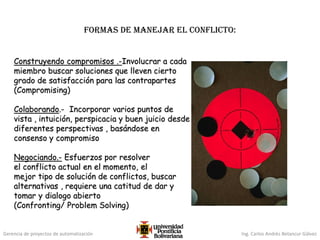 Gerencia de proyectos de automatización Ing. Carlos Andrés Betancur Gálvez
FORMAS DE manejaR el conflicto:
Construyendo compromisos .-Involucrar a cada
miembro buscar soluciones que lleven cierto
grado de satisfacción para las contrapartes
(Compromising)
Colaborando.- Incorporar varios puntos de
vista , intuición, perspicacia y buen juicio desde
diferentes perspectivas , basándose en
consenso y compromiso
Negociando.- Esfuerzos por resolver
el conflicto actual en el momento, el
mejor tipo de solución de conflictos, buscar
alternativas , requiere una catitud de dar y
tomar y dialogo abierto
(Confronting/ Problem Solving)
 