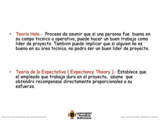 Gerencia de proyectos de automatización Ing. Carlos Andrés Betancur Gálvez
• Teoría Halo.- Proceso de asumir que si una persona fue buena en
su campo técnico u operativo, puede hacer un buen trabajo como
líder de proyecto. También puede implicar que si alguien no es
bueno en su área técnica, no podrá ser un buen líder de proyecto.
• Teoría de la Expectativa ( Expectancy Theory ).- Establece que
el empleado que trabaja duro en el proyecto, asume que
obtendrá recompensas directamente proporcionales a su
esfuerzo.
 