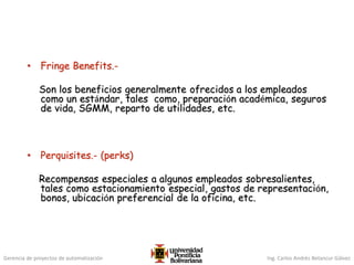 Gerencia de proyectos de automatización Ing. Carlos Andrés Betancur Gálvez
• Fringe Benefits.-
Son los beneficios generalmente ofrecidos a los empleados
como un estándar, tales como, preparación académica, seguros
de vida, SGMM, reparto de utilidades, etc.
• Perquisites.- (perks)
Recompensas especiales a algunos empleados sobresalientes,
tales como estacionamiento especial, gastos de representación,
bonos, ubicación preferencial de la oficina, etc.
 