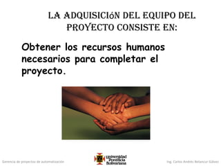 Gerencia de proyectos de automatización Ing. Carlos Andrés Betancur Gálvez
La adquisición del equipo del
proyecto consiste en:
Obtener los recursos humanos
necesarios para completar el
proyecto.
 
