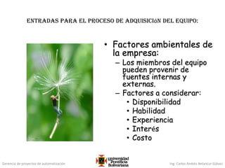 Gerencia de proyectos de automatización Ing. Carlos Andrés Betancur Gálvez
Entradas para el proceso de adquisición del equipo:
• Factores ambientales de
la empresa:
– Los miembros del equipo
pueden provenir de
fuentes internas y
externas.
– Factores a considerar:
• Disponibilidad
• Habilidad
• Experiencia
• Interés
• Costo
 