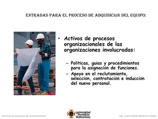 Gerencia de proyectos de automatización Ing. Carlos Andrés Betancur Gálvez
Entradas para el proceso de adquisición del equipo:
• Activos de procesos
organizacionales de las
organizaciones involucradas:
– Políticas, guías y procedimientos
para la asignación de funciones.
– Apoyo en el reclutamiento,
selección, contratación e inducción
del nuevo personal.
 
