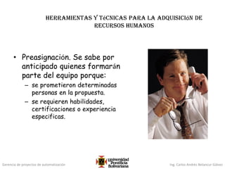 Gerencia de proyectos de automatización Ing. Carlos Andrés Betancur Gálvez
Herramientas y técnicas para la adquisición de
recursos humanos
• Preasignación. Se sabe por
anticipado quienes formarán
parte del equipo porque:
– se prometieron determinadas
personas en la propuesta.
– se requieren habilidades,
certificaciones o experiencia
específicas.
 