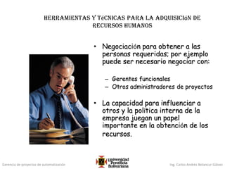 Gerencia de proyectos de automatización Ing. Carlos Andrés Betancur Gálvez
Herramientas y técnicas para la adquisición de
recursos humanos
• Negociación para obtener a las
personas requeridas; por ejemplo
puede ser necesario negociar con:
– Gerentes funcionales
– Otros administradores de proyectos
• La capacidad para influenciar a
otros y la política interna de la
empresa juegan un papel
importante en la obtención de los
recursos.
 