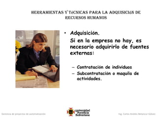 Gerencia de proyectos de automatización Ing. Carlos Andrés Betancur Gálvez
Herramientas y técnicas para la adquisición de
recursos humanos
• Adquisición.
Si en la empresa no hay, es
necesario adquirirlo de fuentes
externas:
– Contratación de individuos
– Subcontratación o maquila de
actividades.
 