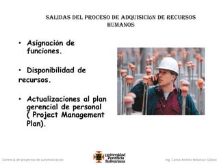 Gerencia de proyectos de automatización Ing. Carlos Andrés Betancur Gálvez
salidas del proceso de adquisición de recursos
humanos
• Asignación de
funciones.
• Disponibilidad de
recursos.
• Actualizaciones al plan
gerencial de personal
( Project Management
Plan).
 