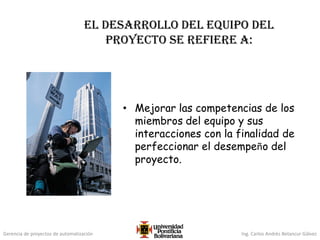Gerencia de proyectos de automatización Ing. Carlos Andrés Betancur Gálvez
El desarrollo del equipo del
proyecto se refiere a:
• Mejorar las competencias de los
miembros del equipo y sus
interacciones con la finalidad de
perfeccionar el desempeño del
proyecto.
 