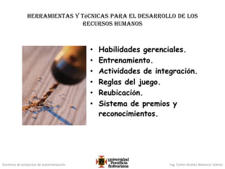 Gerencia de proyectos de automatización Ing. Carlos Andrés Betancur Gálvez
Herramientas y técnicas para el desarrollo de los
recursos humanos
• Habilidades gerenciales.
• Entrenamiento.
• Actividades de integración.
• Reglas del juego.
• Reubicación.
• Sistema de premios y
reconocimientos.
 