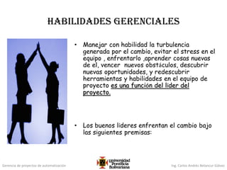 Gerencia de proyectos de automatización Ing. Carlos Andrés Betancur Gálvez
Habilidades Gerenciales
• Manejar con habilidad la turbulencia
generada por el cambio, evitar el stress en el
equipo , enfrentarlo ,aprender cosas nuevas
de el, vencer nuevos obstáculos, descubrir
nuevas oportunidades, y redescubrir
herramientas y habilidades en el equipo de
proyecto es una función del líder del
proyecto.
• Los buenos líderes enfrentan el cambio bajo
las siguientes premisas:
 