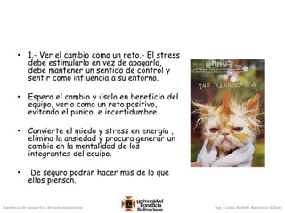 Gerencia de proyectos de automatización Ing. Carlos Andrés Betancur Gálvez
• 1.- Ver el cambio como un reto.- El stress
debe estimularlo en vez de apagarlo,
debe mantener un sentido de control y
sentir como influencia a su entorno.
• Espera el cambio y úsalo en beneficio del
equipo, verlo como un reto positivo,
evitando el pánico e incertidumbre
• Convierte el miedo y stress en energía ,
elimina la ansiedad y procura generar un
cambio en la mentalidad de los
integrantes del equipo.
• De seguro podrán hacer más de lo que
ellos piensan.
 
