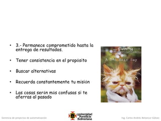 Gerencia de proyectos de automatización Ing. Carlos Andrés Betancur Gálvez
• 3.- Permanece comprometido hasta la
entrega de resultados.
• Tener consistencia en el propósito
• Buscar alternativas
• Recuerda constantemente tu misión
• Las cosas serán más confusas si te
aferras al pasado
 