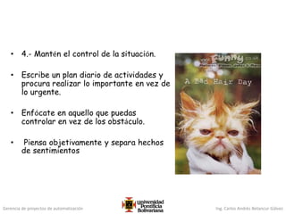 Gerencia de proyectos de automatización Ing. Carlos Andrés Betancur Gálvez
• 4.- Mantén el control de la situación.
• Escribe un plan diario de actividades y
procura realizar lo importante en vez de
lo urgente.
• Enfócate en aquello que puedas
controlar en vez de los obstáculo.
• Piensa objetivamente y separa hechos
de sentimientos
 